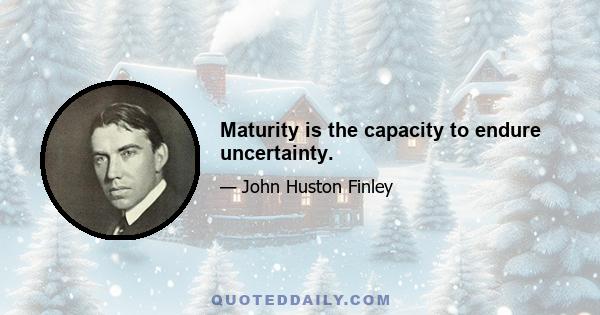 Maturity is the capacity to endure uncertainty.