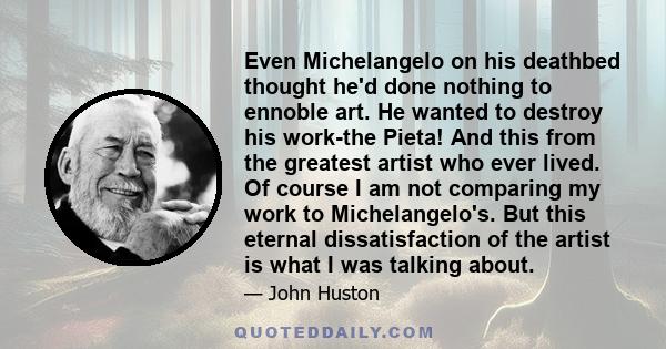 Even Michelangelo on his deathbed thought he'd done nothing to ennoble art. He wanted to destroy his work-the Pieta! And this from the greatest artist who ever lived. Of course I am not comparing my work to