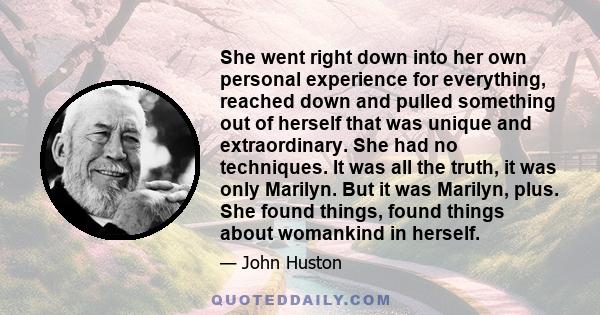 She went right down into her own personal experience for everything, reached down and pulled something out of herself that was unique and extraordinary. She had no techniques. It was all the truth, it was only Marilyn.