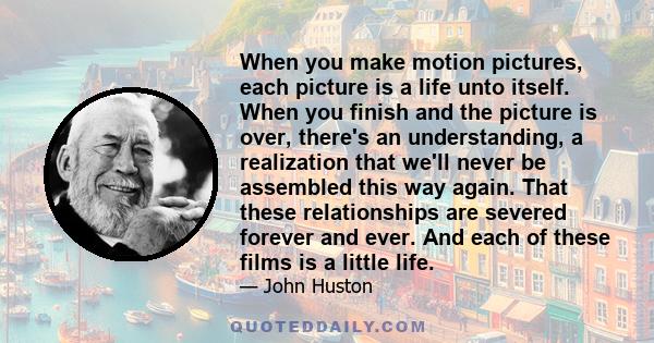 When you make motion pictures, each picture is a life unto itself. When you finish and the picture is over, there's an understanding, a realization that we'll never be assembled this way again. That these relationships