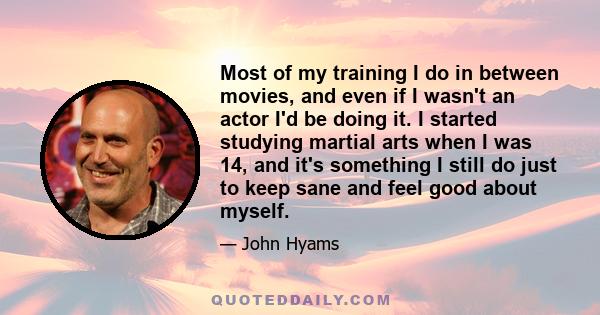 Most of my training I do in between movies, and even if I wasn't an actor I'd be doing it. I started studying martial arts when I was 14, and it's something I still do just to keep sane and feel good about myself.