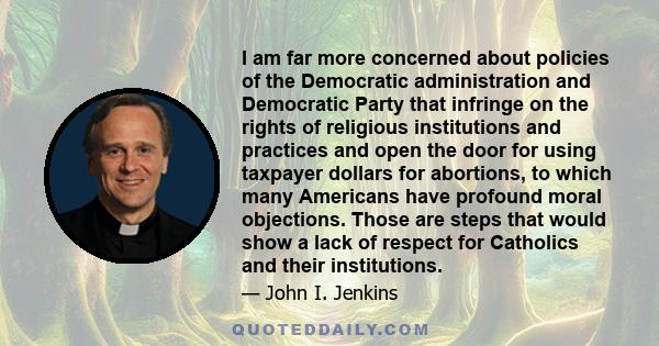 I am far more concerned about policies of the Democratic administration and Democratic Party that infringe on the rights of religious institutions and practices and open the door for using taxpayer dollars for