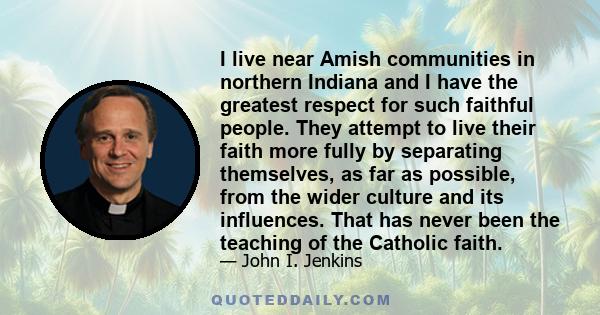 I live near Amish communities in northern Indiana and I have the greatest respect for such faithful people. They attempt to live their faith more fully by separating themselves, as far as possible, from the wider