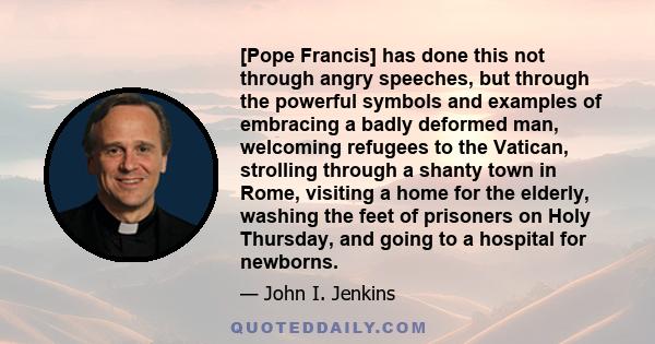 [Pope Francis] has done this not through angry speeches, but through the powerful symbols and examples of embracing a badly deformed man, welcoming refugees to the Vatican, strolling through a shanty town in Rome,