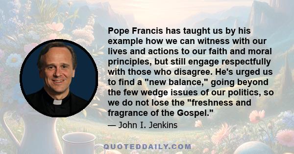 Pope Francis has taught us by his example how we can witness with our lives and actions to our faith and moral principles, but still engage respectfully with those who disagree. He's urged us to find a new balance,