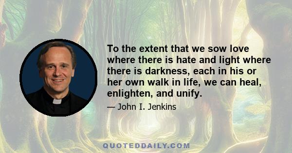 To the extent that we sow love where there is hate and light where there is darkness, each in his or her own walk in life, we can heal, enlighten, and unify.