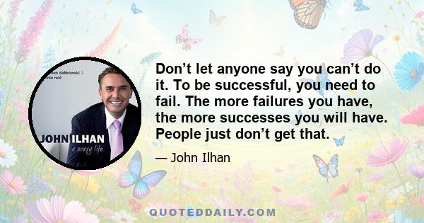 Don’t let anyone say you can’t do it. To be successful, you need to fail. The more failures you have, the more successes you will have. People just don’t get that.