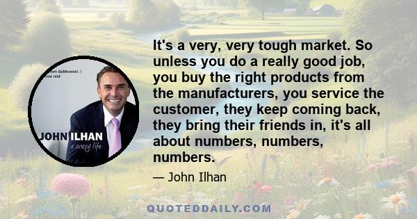 It's a very, very tough market. So unless you do a really good job, you buy the right products from the manufacturers, you service the customer, they keep coming back, they bring their friends in, it's all about