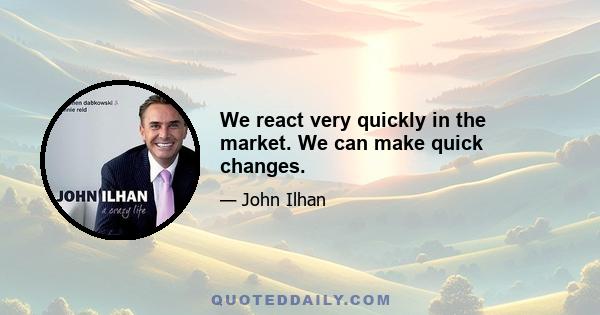 We react very quickly in the market. We can make quick changes.