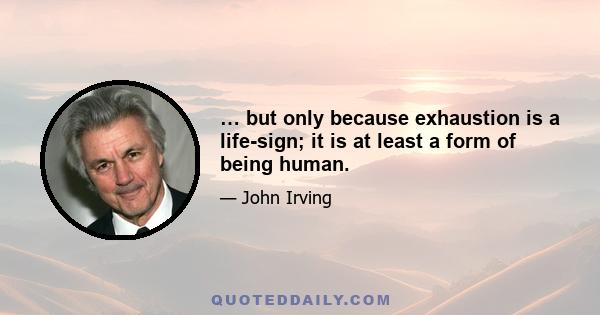 … but only because exhaustion is a life-sign; it is at least a form of being human.