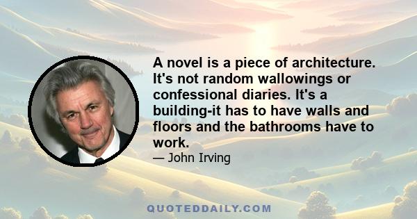 A novel is a piece of architecture. It's not random wallowings or confessional diaries. It's a building-it has to have walls and floors and the bathrooms have to work.