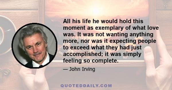 All his life he would hold this moment as exemplary of what love was. It was not wanting anything more, nor was it expecting people to exceed what they had just accomplished; it was simply feeling so complete.