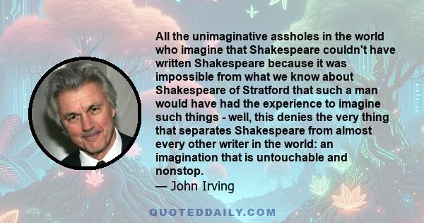 All the unimaginative assholes in the world who imagine that Shakespeare couldn't have written Shakespeare because it was impossible from what we know about Shakespeare of Stratford that such a man would have had the