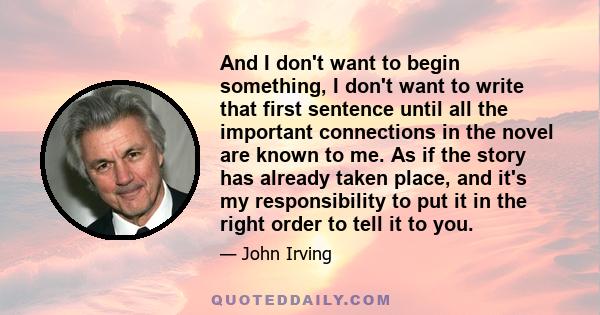 And I don't want to begin something, I don't want to write that first sentence until all the important connections in the novel are known to me. As if the story has already taken place, and it's my responsibility to put 