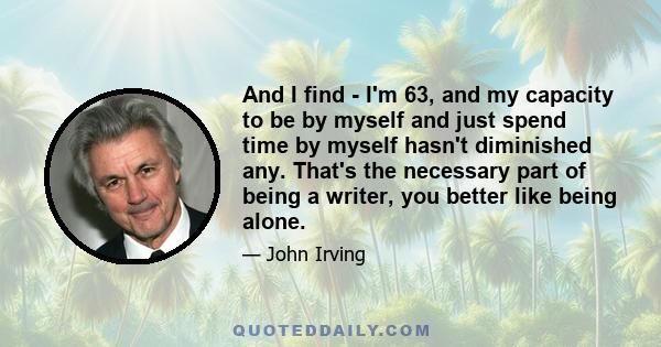 And I find - I'm 63, and my capacity to be by myself and just spend time by myself hasn't diminished any. That's the necessary part of being a writer, you better like being alone.