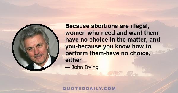 Because abortions are illegal, women who need and want them have no choice in the matter, and you-because you know how to perform them-have no choice, either