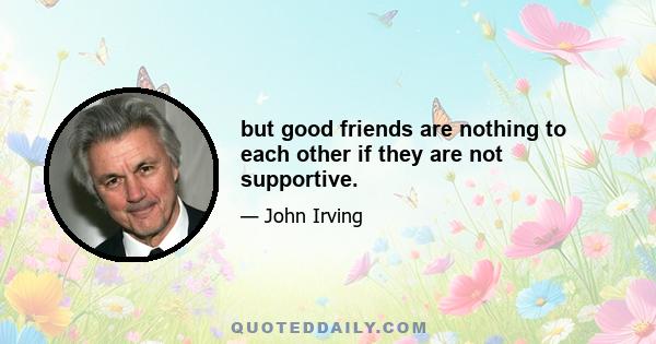 but good friends are nothing to each other if they are not supportive.