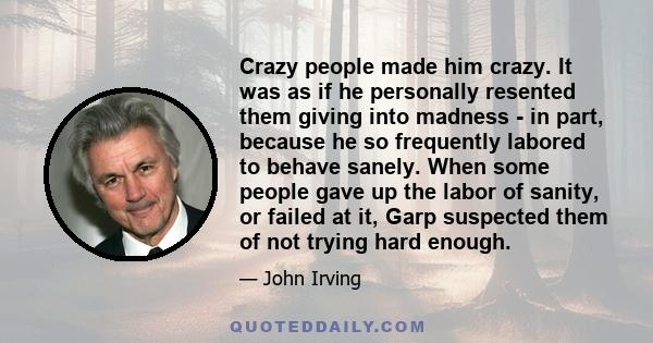 Crazy people made him crazy. It was as if he personally resented them giving into madness - in part, because he so frequently labored to behave sanely. When some people gave up the labor of sanity, or failed at it, Garp 