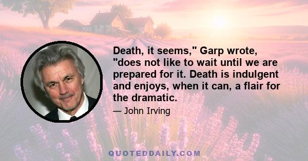 Death, it seems, Garp wrote, does not like to wait until we are prepared for it. Death is indulgent and enjoys, when it can, a flair for the dramatic.