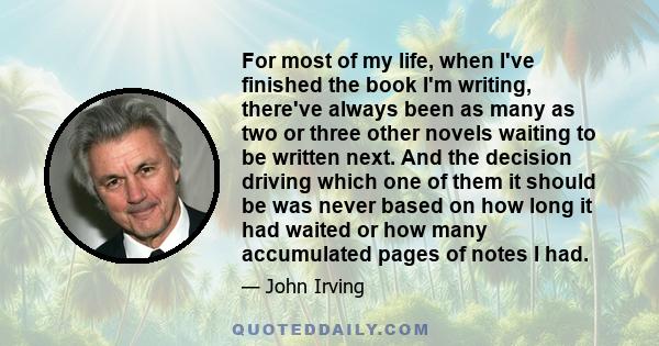 For most of my life, when I've finished the book I'm writing, there've always been as many as two or three other novels waiting to be written next. And the decision driving which one of them it should be was never based 