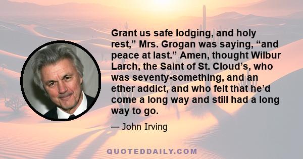 Grant us safe lodging, and holy rest,” Mrs. Grogan was saying, “and peace at last.” Amen, thought Wilbur Larch, the Saint of St. Cloud’s, who was seventy-something, and an ether addict, and who felt that he’d come a