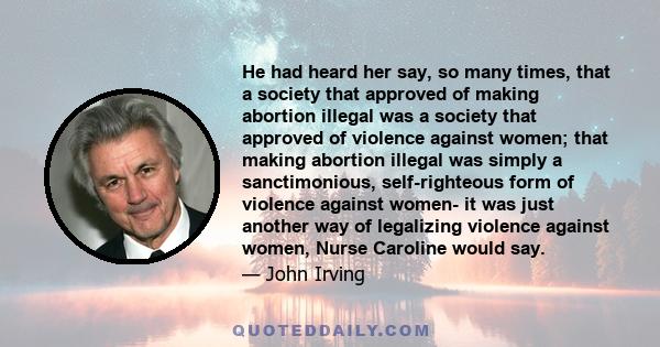 He had heard her say, so many times, that a society that approved of making abortion illegal was a society that approved of violence against women; that making abortion illegal was simply a sanctimonious, self-righteous 