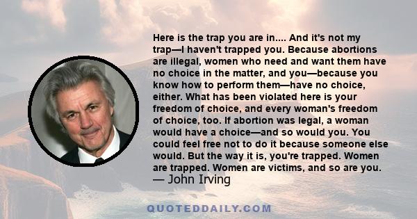 Here is the trap you are in.... And it's not my trap—I haven't trapped you. Because abortions are illegal, women who need and want them have no choice in the matter, and you—because you know how to perform them—have no