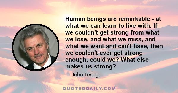 Human beings are remarkable - at what we can learn to live with. If we couldn't get strong from what we lose, and what we miss, and what we want and can't have, then we couldn't ever get strong enough, could we? What