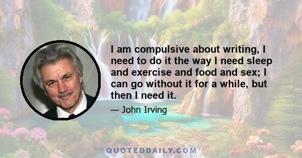 I am compulsive about writing, I need to do it the way I need sleep and exercise and food and sex; I can go without it for a while, but then I need it.