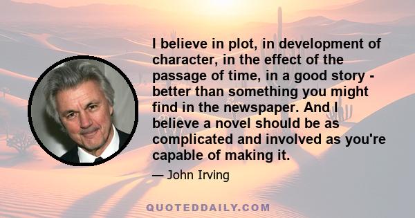 I believe in plot, in development of character, in the effect of the passage of time, in a good story - better than something you might find in the newspaper. And I believe a novel should be as complicated and involved