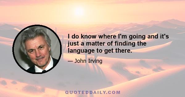 I do know where I'm going and it's just a matter of finding the language to get there.