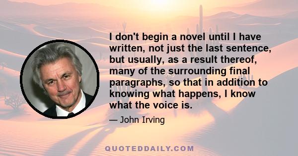 I don't begin a novel until I have written, not just the last sentence, but usually, as a result thereof, many of the surrounding final paragraphs, so that in addition to knowing what happens, I know what the voice is.