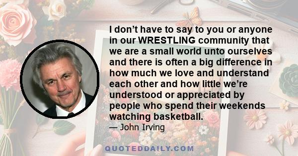 I don’t have to say to you or anyone in our WRESTLING community that we are a small world unto ourselves and there is often a big difference in how much we love and understand each other and how little we’re understood