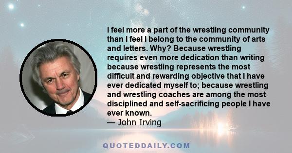 I feel more a part of the wrestling community than I feel I belong to the community of arts and letters. Why? Because wrestling requires even more dedication than writing because wrestling represents the most difficult