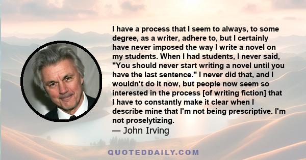 I have a process that I seem to always, to some degree, as a writer, adhere to, but I certainly have never imposed the way I write a novel on my students. When I had students, I never said, You should never start