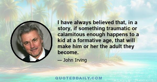 I have always believed that, in a story, if something traumatic or calamitous enough happens to a kid at a formative age, that will make him or her the adult they become.