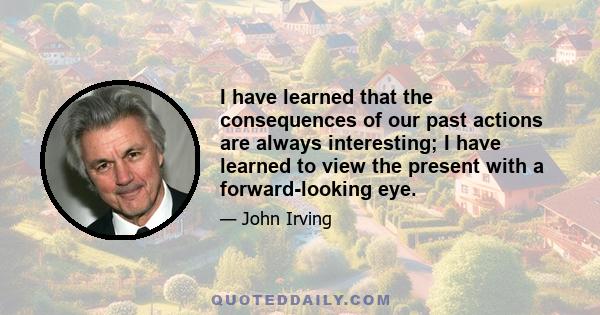 I have learned that the consequences of our past actions are always interesting; I have learned to view the present with a forward-looking eye.