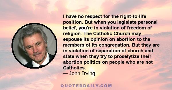 I have no respect for the right-to-life position. But when you legislate personal belief, you're in violation of freedom of religion. The Catholic Church may espouse its opinion on abortion to the members of its