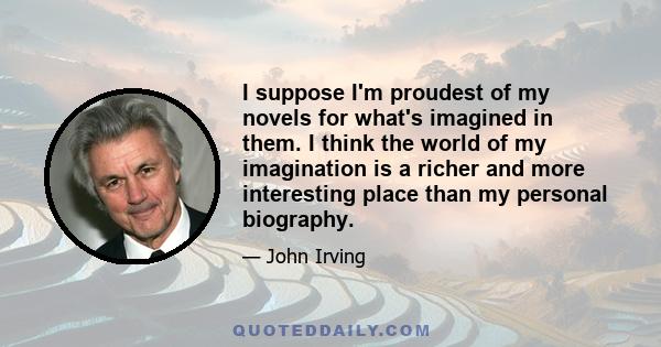 I suppose I'm proudest of my novels for what's imagined in them. I think the world of my imagination is a richer and more interesting place than my personal biography.