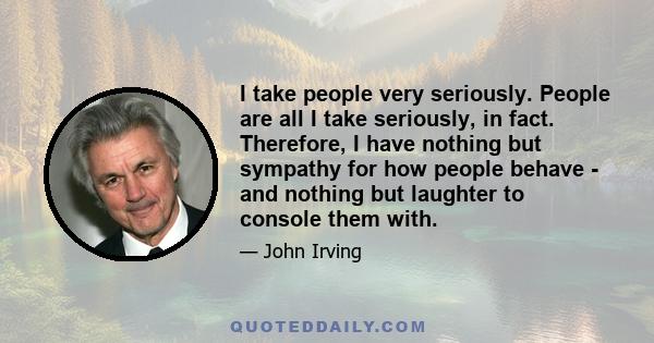 I take people very seriously. People are all I take seriously, in fact. Therefore, I have nothing but sympathy for how people behave - and nothing but laughter to console them with.