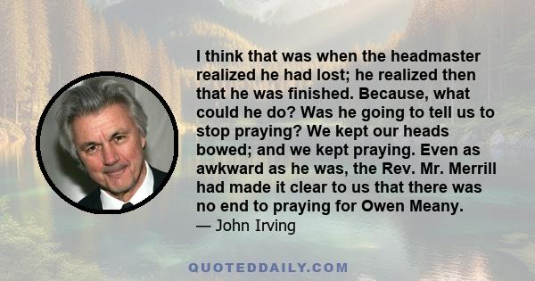 I think that was when the headmaster realized he had lost; he realized then that he was finished. Because, what could he do? Was he going to tell us to stop praying? We kept our heads bowed; and we kept praying. Even as 