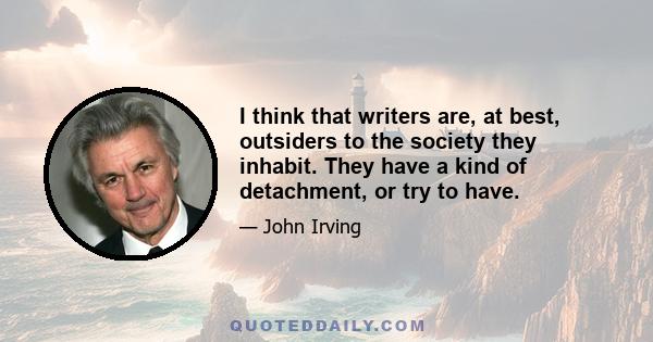 I think that writers are, at best, outsiders to the society they inhabit. They have a kind of detachment, or try to have.