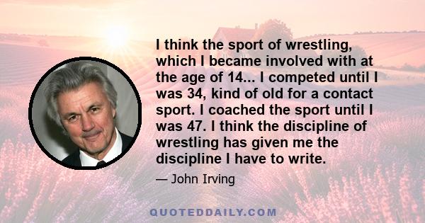 I think the sport of wrestling, which I became involved with at the age of 14... I competed until I was 34, kind of old for a contact sport. I coached the sport until I was 47. I think the discipline of wrestling has