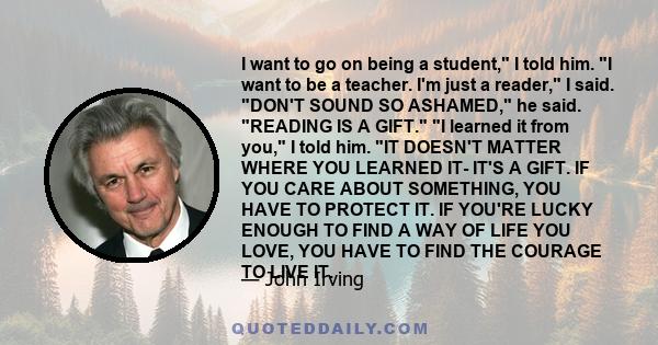 I want to go on being a student, I told him. I want to be a teacher. I'm just a reader, I said. DON'T SOUND SO ASHAMED, he said. READING IS A GIFT. I learned it from you, I told him. IT DOESN'T MATTER WHERE YOU LEARNED