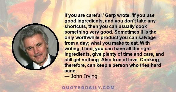 If you are careful,' Garp wrote, 'if you use good ingredients, and you don't take any shortcuts, then you can usually cook something very good. Sometimes it is the only worthwhile product you can salvage from a day;