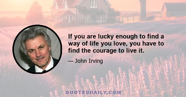 If you are lucky enough to find a way of life you love, you have to find the courage to live it.