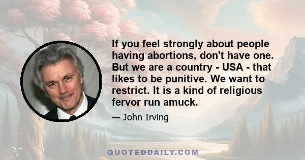 If you feel strongly about people having abortions, don't have one. But we are a country - USA - that likes to be punitive. We want to restrict. It is a kind of religious fervor run amuck.