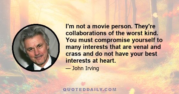 I'm not a movie person. They're collaborations of the worst kind. You must compromise yourself to many interests that are venal and crass and do not have your best interests at heart.