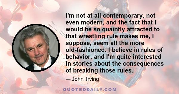 I'm not at all contemporary, not even modern, and the fact that I would be so quaintly attracted to that wrestling rule makes me, I suppose, seem all the more old-fashioned. I believe in rules of behavior, and I'm quite 