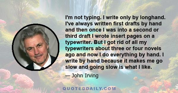 I'm not typing. I write only by longhand. I've always written first drafts by hand and then once I was into a second or third draft I wrote insert pages on a typewriter. But I got rid of all my typewriters about three